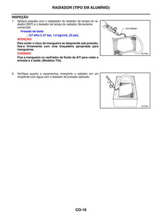 RADIADOR (TIPO EM ALUMÍNIO)

INSPEÇÃO
1.   Aplique pressão com o adaptador do testador da tampa do ra-
     diador [SST] e o testador da tampa do radiador (ferramenta
     comercial).
        Pressão de teste:
             : 157 kPa (1,57 bar, 1,6 kg/cm2, 23 psi).
     ATENÇÃO:
     Para evitar o risco da mangueira se desprenda sob pressão,
     fixe-a firmemente com uma braçadeira apropriada para
     mangueiras.
     CUIDADO:                                                       SLC933

     Fixe a mangueira no resfriador de fluido da A/T para vedar a
     entrada e a saída. (Modelos T/A).



2.   Verifique quanto a vazamentos, imergindo o radiador em um
     recipiente com água com o testador de pressão aplicado.




                                                                    SLC934




                                                CO-18
 