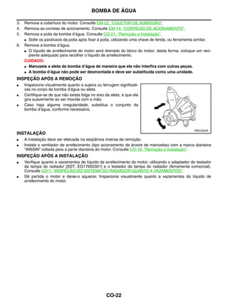 BOMBA DE ÁGUA

3.   Remova a cobertura do motor. Consulte EM-22, "COLETOR DE ADMISSÃO".
4.   Remova as correias de acionamento. Consulte EM-14, "CORREIAS DE ACIONAMENTO".
5.   Remova a polia da bomba d’água. Consulte CO-21, "Remoção e Instalação".
     ● Solte os parafusos da polia após fixar a polia, utilizando uma chave de fenda, ou ferramenta similar.

6.   Remova a bomba d’água.
     ● O líquido de arrefecimento do motor será drenado do bloco do motor; desta forma, coloque um reci-
       piente adequado para recolher o líquido de arrefecimento.
     CUIDADO:
     ● Manuseie a aleta da bomba d’água de maneira que ela não interfira com outras peças.

     ● A bomba d’água não pode ser desmontada e deve ser substituída como uma unidade.


INSPEÇÃO APÓS A REMOÇÃO
●    Inspecione visualmente quanto a sujeira ou ferrugem significati-
     vas no corpo da bomba d’água ou aleta.
●    Certifique-se de que não exista folga no eixo da aleta, e que ela
     gira suavemente ao ser movida com a mão.
●    Caso haja alguma irregularidade, substitua o conjunto da
     bomba d’água, conforme necessário.




                                                                                                  PBIC3354E
INSTALAÇÃO
●    A instalação deve ser efetuada na seqüência inversa de remoção.
●    Instale o ventilador de arrefecimento (tipo acionamento da árvore de manivelas) com a marca dianteira
     “AINSIN” voltada para a parte dianteira do motor. Consulte CO-19, "Remoção e Instalação".
INSPEÇÃO APÓS A INSTALAÇÃO
●    Verifique quanto a vazamentos de líquido de arrefecimento do motor, utilizando o adaptador do testador
     da tampa do radiador [SST: EG17650301] e o testador da tampa do radiador (ferramenta comercial).
     Consulte CO-7, "INSPEÇÃO DO SISTEMA DO RADIADOR QUANTO A VAZAMENTOS".
●    Dê partida o motor e deixe-o aquecer. Inspecione visualmente quanto a vazamentos do líquido de
     arrefecimento do motor.




                                                   CO-22
 