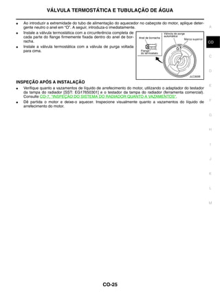 VÁLVULA TERMOSTÁTICA E TUBULAÇÃO DE ÁGUA

●   Ao introduzir a extremidade do tubo de alimentação do aquecedor no cabeçote do motor, aplique deter-
    gente neutro o anel em “O”. A seguir, introduza-o imediatamente.                                         A
●   Instale a válvula termostática com a circunferência completa de
    cada parte do flange firmemente fixada dentro do anel de bor-
    racha.                                                                                                   CO
●   Instale a válvula termostática com a válvula de purga voltada
    para cima.
                                                                                                             C


                                                                                                             D
                                                                                                 JLC300B

INSPEÇÃO APÓS A INSTALAÇÃO
                                                                                                             E
●   Verifique quanto a vazamentos de líquido de arrefecimento do motor, utilizando o adaptador do testador
    da tampa do radiador [SST: EG17650301] e o testador da tampa do radiador (ferramenta comercial).
    Consulte CO-7, "INSPEÇÃO DO SISTEMA DO RADIADOR QUANTO A VAZAMENTOS".
●   Dê partida o motor e deixe-o aquecer. Inspecione visualmente quanto a vazamentos do líquido de           F
    arrefecimento do motor.

                                                                                                             G


                                                                                                             H



                                                                                                             I


                                                                                                             J



                                                                                                             K


                                                                                                             L



                                                                                                             M




                                                CO-25
 