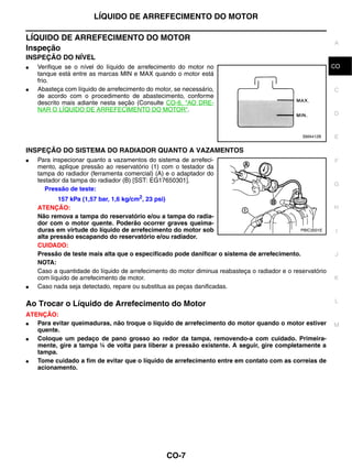 LÍQUIDO DE ARREFECIMENTO DO MOTOR

LÍQUIDO DE ARREFECIMENTO DO MOTOR
                                                                                                            A
Inspeção
INSPEÇÃO DO NÍVEL
●   Verifique se o nível do líquido de arrefecimento do motor no                                            CO
                                                                                                             B
    tanque está entre as marcas MIN e MAX quando o motor está
    frio.
●   Abasteça com líquido de arrefecimento do motor, se necessário,                                          C
    de acordo com o procedimento de abastecimento, conforme
    descrito mais adiante nesta seção (Consulte CO-8, "AO DRE-
    NAR O LÍQUIDO DE ARREFECIMENTO DO MOTOR".
                                                                                                            D


                                                                                                SMA412B     E

INSPEÇÃO DO SISTEMA DO RADIADOR QUANTO A VAZAMENTOS
●   Para inspecionar quanto a vazamentos do sistema de arrefeci-                                            F
    mento, aplique pressão ao reservatório (1) com o testador da
    tampa do radiador (ferramenta comercial) (A) e o adaptador do
    testador da tampa do radiador (B) [SST: EG17650301].
                                                                                                            G
       Pressão de teste:
           157 kPa (1,57 bar, 1,6 kg/cm2, 23 psi)
    ATENÇÃO:                                                                                                H
    Não remova a tampa do reservatório e/ou a tampa do radia-
    dor com o motor quente. Poderão ocorrer graves queima-
    duras em virtude do líquido de arrefecimento do motor sob                                   PBIC3501E    I
    alta pressão escapando do reservatório e/ou radiador.
    CUIDADO:
    Pressão de teste mais alta que o especificado pode danificar o sistema de arrefecimento.                J
    NOTA:
    Caso a quantidade do líquido de arrefecimento do motor diminua reabasteça o radiador e o reservatório
    com líquido de arrefecimento de motor.                                                                  K
●   Caso nada seja detectado, repare ou substitua as peças danificadas.

                                                                                                            L
Ao Trocar o Líquido de Arrefecimento do Motor
ATENÇÃO:
●  Para evitar queimaduras, não troque o líquido de arrefecimento do motor quando o motor estiver           M
   quente.
●  Coloque um pedaço de pano grosso ao redor da tampa, removendo-a com cuidado. Primeira-
   mente, gire a tampa ¼ de volta para liberar a pressão existente. A seguir, gire completamente a
   tampa.
●  Tome cuidado a fim de evitar que o líquido de arrefecimento entre em contato com as correias de
   acionamento.




                                                 CO-7
 
