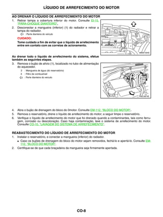 LÍQUIDO DE ARREFECIMENTO DO MOTOR

AO DRENAR O LÍQUIDO DE ARREFECIMENTO DO MOTOR
1.   Retirar tampa a cobertura inferior do motor. Consulte EI-15,
     "PÁRA-CHOQUE DIANTEIRO".
2.   Desconectar a mangueira (inferior) (1) do radiador e retirar a
     tampa do radiador.
             : Parte dianteira do veículo
     CUIDADO:
     Tome cuidado a fim de evitar que o líquido de arrefecimento
     entre em contato com as correias de acionamento.

                                                                                                  MBIB1594E

Ao drenar todo o líquido de arrefecimento do sistema, efetue
também as seguintes etapas.
3. Remova o bujão de alívio (1), localizado no tubo de alimentação
   do aquecedor.
         2   : Mangueira de água (do reservatório)
         3   : Filtro de combustível
             : Parte dianteira do veículo




                                                                                                 PBIC4874E




4.   Abra o bujão de drenagem do bloco do 0motor. Consulte EM-112, "BLOCO DO MOTOR".
5.   Remova o reservatório, drene o líquido de arrefecimento do motor; a seguir limpe o reservatório.
6.   Verifique o líquido de arrefecimento do motor que foi drenado quando a contaminantes, tais como ferru-
     gem, corrosão ou descoloração. Caso haja contaminação, lave o sistema de arrefecimento do motor.
     Consulte CO-10, "LAVAGEM DO SISTEMA DE ARREFECIMENTO".


REABASTECIMENTO DO LÍQUIDO DE ARREFECIMENTO DO MOTOR
1.   Instalar o reservatório, e conectar a mangueira (inferior) do radiador.
     ● Caso os bujões de drenagem do bloco do motor sejam removidos, fechá-lo e apertá-lo. Consulte EM-
       112, "BLOCO DO MOTOR".
2.   Certifique-se de que cada braçadeira da mangueira seja firmemente apertada.




                                                     CO-8
 