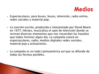 





Espectaculares, para buses, buses, televisión, radio online,
redes sociales y material pop.

La canción escrita, producida e interpretada por David Bowie
en 1977, Héroes, musicaliza el spot de televisión donde se
recrean diversos momentos que nos recuerdan las hazañas
que todos hicimos algún día. La campaña estará en
espectaculares, radio, medios digitales redes sociales,
material pop y activaciones.
La campaña es en todo Latinoamérica así que se difunde de
todas las formas posibles.

 
