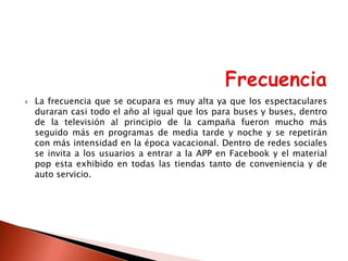 

La frecuencia que se ocupara es muy alta ya que los espectaculares
duraran casi todo el año al igual que los para buses y buses, dentro
de la televisión al principio de la campaña fueron mucho más
seguido más en programas de media tarde y noche y se repetirán
con más intensidad en la época vacacional. Dentro de redes sociales
se invita a los usuarios a entrar a la APP en Facebook y el material
pop esta exhibido en todas las tiendas tanto de conveniencia y de
auto servicio.

 