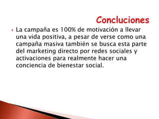 

La campaña es 100% de motivación a llevar
una vida positiva, a pesar de verse como una
campaña masiva también se busca esta parte
del marketing directo por redes sociales y
activaciones para realmente hacer una
conciencia de bienestar social.

 