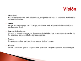 









Utilidades:
Maximizar el retorno a los accionistas, sin perder de vista la totalidad de nuestras
responsabilidades.
Gente:
Ser un excelente lugar para trabajar, en donde nuestro personal se inspire para
dar lo mejor de sí.
Cartera de Productos:
Ofrecer al mundo una cartera de marcas de bebidas que se anticipan y satisfacen
los deseos y las necesidades de las personas.
Socios:
Formar una red de socios exitosa y crear lealtad mutua.
Planeta:
Ser un ciudadano global, responsable, que hace su aporte para un mundo mejor.

 