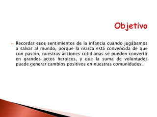 

Recordar esos sentimientos de la infancia cuando jugábamos
a salvar al mundo, porque la marca está convencida de que
con pasión, nuestras acciones cotidianas se pueden convertir
en grandes actos heroicos, y que la suma de voluntades
puede generar cambios positivos en nuestras comunidades.

 