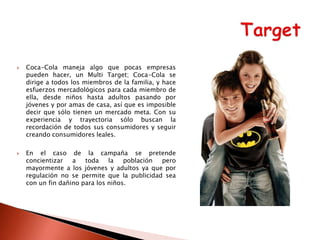 



Coca-Cola maneja algo que pocas empresas
pueden hacer, un Multi Target; Coca-Cola se
dirige a todos los miembros de la familia, y hace
esfuerzos mercadológicos para cada miembro de
ella, desde niños hasta adultos pasando por
jóvenes y por amas de casa, así que es imposible
decir que sólo tienen un mercado meta. Con su
experiencia y trayectoria sólo buscan la
recordación de todos sus consumidores y seguir
creando consumidores leales.
En el caso de la campaña se pretende
concientizar
a
toda
la
población
pero
mayormente a los jóvenes y adultos ya que por
regulación no se permite que la publicidad sea
con un fin dañino para los niños.

 