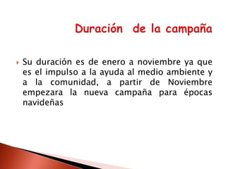 

Su duración es de enero a noviembre ya que
es el impulso a la ayuda al medio ambiente y
a la comunidad, a partir de Noviembre
empezara la nueva campaña para épocas
navideñas

 