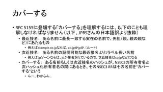 カバーする
• RFC 5155に登場する「カバーする」を理解するには、以下のことも理
解しなければなりません（以下、JPRSさんの日本語訳より抜粋）
• 最近接名（Closest Encloser）： ある名前に最長一致する実在の名前で、先
祖（親、親の親など）にあたるもの
• 証明可能な最近接名（Closest Provable Encloser）： さらに、存在証明が可能なもの
• 次近接名（Next Closer Name）： ある名前の証明可能な最近接名より1ラベ
ル長い名前
• カバーする： ある名前もしくは次近接名のハッシュが、NSEC3の所有者名と
次ハッシュ化所有者名の間にあるとき、そのNSEC3 RRはその名前を"カバー
する"という
• んー、わからん…
 