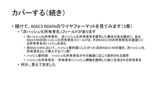 カバーする（続き）
• 続けて、NSEC3 RDATAのワイヤフォーマットを見てみます（3章）
• 「次ハッシュ化所有者名」フィールドがあります
• 次ハッシュ化所有者名（Next hashed owner name）： 全ハッシュ化所有者名を整列した
集合がある場合に、あるNSEC3 RRの「次ハッシュ化所有者名」フィールドは、そのNSEC3
RRの所有者名の直後にくる所有者名のハッシュを含む
• 各NSEC3 RRにおいて、ハッシュ整列順にしたがった次のNSEC3 RRの値を、次ハッシュ化
所有者名として挿入する（7.1章）
• ハッシュ整列順（Hash order）： ハッシュ化所有者名がその数値に応じて配列される順
序
• ハッシュ化所有者名（Hashed owner name）： 所有者名にハッシュ関数を適用した後に
生成される所有者名
• 何か、見えてきました
 