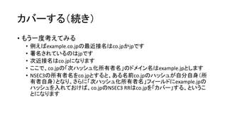 カバーする（続き）
• もう一度考えてみる
• 例えばexample.co.jpの「最近接名」はco.jpです
• しかし署名されているのはjpですので、jpが「証明可能な最近接名」です
• すると「次近接名」はco.jpになります
• ここで、co.jpの「次ハッシュ化所有者名」のドメイン名はexample.jpとします
• NSEC3 RRの所有者名をco.jpとすると、ある名前co.jpのハッシュが自分自身
（所有者自身）となり、さらに「次ハッシュ化所有者名」フィールドにexample.jp
のハッシュを入れておけば、co.jpのNSEC3 RRはco.jpを「カバー」する、という
ことになります
 