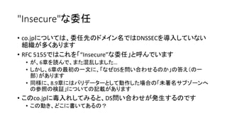 "Insecure"な委任
• co.jpについては、委任先のドメイン名ではDNSSECを導入していない
組織が多くあります
• RFC 5155ではこれを「“Insecure”な委任」と呼んでいます
• が、6章を読んで、また混乱しました…
• しかし、6章の最初の一文に、「なぜDSを問い合わせるのか」の答え（の一
部）があります
• 同様に、8.9章にはバリデーターとして動作した場合の「未署名サブゾーンへ
の参照の検証」についての記載があります
• このco.jpに毒入れしてみると、DS問い合わせが発生するのです
• この動き、どこに書いてあるの？
 
