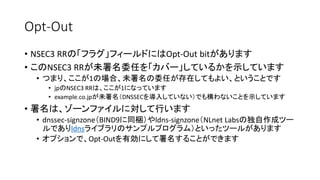 Opt-Out
• NSEC3 RRの「フラグ」フィールドにはOpt-Out bitがあります
• このNSEC3 RRが未署名委任を「カバー」しているかを示しています
• つまり、ここが1の場合、未署名の委任が存在してもよい、ということです
• jpのNSEC3 RRは、ここが1になっています
• example.co.jpが未署名（DNSSECを導入していない）でも構わないことを示しています
• 署名は、ゾーンファイルに対して行います
• dnssec-signzone（BIND9に同梱）やldns-signzone（NLnet Labsの独自作成ツー
ルでありldnsライブラリのサンプルプログラム）といったツールがあります
• オプションで、Opt-Outを有効にして署名することができます
 