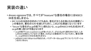 実装の違い
• dnssec-signzoneでは、すべてが“Insecure”な委任の場合にはNSEC3
RRを生成しません
• RFC 5155の当初の目的の1つでもある、委任が主たる仕事となる大規模ゾー
ンの場合の、署名のコストを減らすために、このような実装になっています
• “Secure”な委任がco.jpの配下に1個もないと、co.jpのNSEC3 RRも生成されず、
co.jpの乗っ取りが可能となります
• co.jpの配下にex1.co.jpとex2.co.jpがあったとして、どちらもjpから委任されており、しか
しDNSSECは導入していなかった場合、DSがjpには登録されていないために、署名の際
に、co.jpのNSEC3 RRは生成されません
• jpのNSEC3 RRにはOpt-Outがあるため、バリデーターはco.jp以下についてバリデーショ
ンを行いません
 