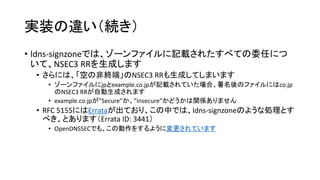 実装の違い（続き）
• ldns-signzoneでは、ゾーンファイルに記載されたすべての委任につ
いて、NSEC3 RRを生成します
• さらには、「空の非終端」のNSEC3 RRも生成してしまいます
• ゾーンファイルにjpとexample.co.jpが記載されていた場合、署名後のファイルにはco.jp
のNSEC3 RRが自動生成されます
• example.co.jpが”Secure”か、”Insecure”かどうかは関係ありません
• RFC 5155にはErrataが出ており、この中では、ldns-signzoneのような処理をし
なければならない、とあります（Errata ID: 3441）
• OpenDNSSECでも、この動作をするように変更されています
 