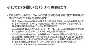 そしてDSを問い合わせる理由は？
• どちらのツールでも、 “Secure”な委任がある場合は「空の非終端」に
ついてもNSEC3 RRが生成されます
• 例えばexample.co.jpはjpから委任されているとすると、co.jpから委任されて
いるわけではないために、co.jpのNSEC3 RRにおける「タイプビットマップ」に
はNSは記録されません（というか空になります）
• co.jp NS RRを毒入れされるとバリデーターは、しかしco.jpにはNSが存在しな
いことを知っているために、「おかしいぞ」と気が付きます
• ここでUnboundもBIND9も、jpの権威DNSサーバーが言っていることよりかは
co.jpの（偽）権威DNSサーバーが言っていることを信じてみようということで、
偽権威DNSサーバーにDSがあるか問い合わせ、「信頼の連鎖」が守られて
いるかを確認しようとします（これについてのRFCが見つからない…）
• そもそも、本来なら委任元に問い合わせるべきだし
 