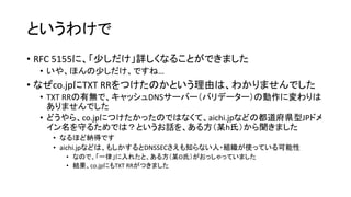 というわけで
• RFC 5155に、「少しだけ」詳しくなることができました
• いや、ほんの少しだけ、ですね…
• なぜco.jpにTXT RRをつけたのかという理由は、わかりませんでした
• TXT RRの有無で、キャッシュDNSサーバー（バリデーター）の動作に変わりは
ありませんでした
• どうやら、co.jpにつけたかったのではなくて、aichi.jpなどの都道府県型JPドメ
イン名を守るためでは？というお話を、ある方（某h氏）から聞きました
• なるほど納得です
• aichi.jpなどは、もしかするとDNSSECさえも知らない人・組織が使っている可能性
• なので、「一律」に入れたと、ある方（某O氏）がおっしゃっていました
• 結果、co.jpにもTXT RRがつきました
 