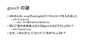 gouv.fr の謎
• JPRSさんは、co.jpやaichi.jpなどにTXTレコードを入れました
• drill -D co.jp any
• TXTと、TXTに関するRRSIGがありますね
• 同じく「空の非終端」となりうるgouv.frはどうでしょうか？
• drill -D gouv.fr any
• なぜ、このようにして（なって）いるのでしょうか？
 