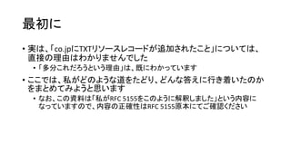 最初に
• 実は、「co.jpにTXTリソースレコードが追加されたこと」については、
直接の理由はわかりませんでした
• 「多分これだろうという理由」は、既にわかっています
• ここでは、私がどのような道をたどり、どんな答えに行き着いたのか
をまとめてみようと思います
• なお、この資料は「私がRFC 5155をこのように解釈しました」という内容に
なっていますので、内容の正確性はRFC 5155原本にてご確認ください
 