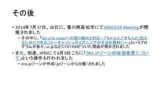 その後
• 2014年7月17日、18日に、香川県高松市にてJANOG34 Meetingが開
催されました
• その中に、「Security Issuesへの取り組みと対応―「ちゃんと」「きちんと」伝え
るためにできること～キャッシュポイズニングの手法を題材に～」というプロ
グラムがあり、co.jpなどにTXT RRがついた理由が明かされました
• また、別途、JPRSにて6月9日ころに「DNS.JPゾーンの収容変更につい
て」という操作も行われました
• dns.jpゾーンが作成（jpゾーンから分離）されました
 