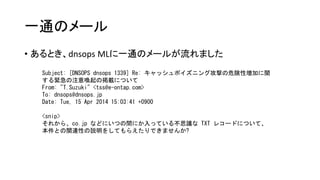 一通のメール
• あるとき、dnsops MLに一通のメールが流れました
Subject: [DNSOPS dnsops 1339] Re: キャッシュポイズニング攻撃の危険性増加に関
する緊急の注意喚起の掲載について
From: "T.Suzuki" <tss@e-ontap.com>
To: dnsops@dnsops.jp
Date: Tue, 15 Apr 2014 15:03:41 +0900
<snip>
それから、co.jp などにいつの間にか入っている不思議な TXT レコードについて、
本件との関連性の説明をしてもらえたりできませんか?
 