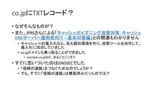 co.jpにTXTレコード？
• なぜそんなものが？
• また、JPRSさんによる「キャッシュポイズニング攻撃対策：キャッシュ
DNSサーバー運用者向け―基本対策編」との関連もわかりません
• キャッシュへの毒入れなら、私も擬似環境を作り、攻撃ツールを自作して、
毒入れに成功していました
• co.jpドメインも乗っ取ることができました
• example.co.jpなど、まるごとごっそり
• すぐに思いついたのはDNSSECでした
• 「信頼の連鎖」をつなぐためなのでしょうか？
• でも、すでに「信頼の連鎖」は構築済みだったのでは？
 