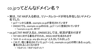 co.jpってどんなドメイン名？
• 実は、TXT RRが入る前は、リソースレコードが何も存在しないドメイン
名でした
• jpゾーンから直接、example.co.jpが委任されています
• DNSSECでも、example.co.jpのDSは、jpゾーンに登録されています
• 「example.co.jp」は、例です
• co.jpにTXT RRが入ると、DNSSECとしては、状況が変わります
• TXT RRに対する署名が行われ、RRSIG RRが生成されます
• “drill -D -o rd co.jp. any @a.dns.jp” と入力してみましょう
• これで、既に署名されていた jpゾーンと、example.co.jpとの間にあるco.jpも、
署名されることになります
• つながった！何がつながった？
 
