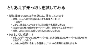 とりあえず乗っ取りを試してみる
• 擬似環境でDNSSECを有効にし、署名してみます
• 結果、co.jpへのTXT RRがあっても毒は入りました
• あれ？
• しかし、想定していなかった、別の動作も観測しました
• co.jpのDSを偽権威DNSサーバーに問い合わせてしまうのです
• 結果、validationに失敗してSERVFAILになりました
• DoSとしては成功！！
• でも、なぜキャッシュDNSサーバーは、DSを偽権威DNSサーバーに問い合わ
せるのでしょうか？
• しかも、DSを問い合わせる現象は、TXT RRの有無に依存しません
 