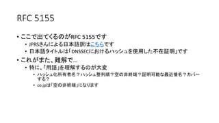 RFC 5155
• ここで出てくるのがRFC 5155です
• JPRSさんによる日本語訳はこちらです
• 日本語タイトルは「DNSSECにおけるハッシュを使用した不在証明」です
• これがまた、難解で…
• 特に、「用語」を理解するのが大変
• ハッシュ化所有者名？ハッシュ整列順？空の非終端？証明可能な最近接名？カバー
する？
• co.jpは「空の非終端」（Empty non-terminal）になります
 