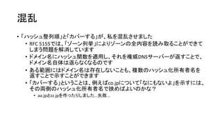混乱
• 「ハッシュ整列順」と「カバーする」が、私を混乱させました
• RFC 5155では、「ゾーン列挙」によりゾーンの全内容を読み取ることができて
しまう問題を解消しています
• ドメイン名にハッシュ関数を適用し、それを権威DNSサーバーが返すことで、
ドメイン名自体は返らなくなるのです
• ある範囲にはドメイン名は存在しないことも、複数のハッシュ化所有者名を
返すことで示すことができます
• 「カバーする」ということは、例えばco.jpについて「なにもないよ」を示すには、
その両側のハッシュ化所有者名で挟めばよいのかな？
• aa.jpとzz.jpを作ったりしました…失敗…
 