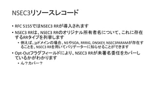 NSEC3リソースレコード
• RFC 5155ではNSEC3 RRが導入されます
• NSEC3 RRは、NSEC3 RRのオリジナル所有者名について、これに存在
するRRタイプを列挙します
• 「タイプビットマップ」フィールドにエンコードされます
• 例えば、jpドメインの場合、NSやSOA, RRRIG, DNSKEY, NSEC3PARAMが存在す
ることを、NSEC3 RRを用いてバリデーターに知らせることができます
• 「フラグ」フィールド内の「Opt-Outフラグ」により、NSEC3 RRが未署名
委任をカバーしているかがわかります
• ん？カバー？
 
