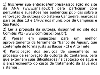 1) Inscrever sua entidade/empresa/associação no site
da ANA (www.ana.gov.br) para participar com
perguntas e sugestões nas audiências públicas sobre a
renovação da outorga do Sistema Cantareira, marcadas
para os dias 13 e 14/02 nos municípios de Campinas e
São Paulo;
2) Ler a proposta da outorga, disponível no site dos
Comitês PCJ (www.comitespcj.org.br);
3) Pensar em sugestões para um melhor
aproveitamento da ferramenta “Banco de Águas”, que
contemple de forma justa as Bacias PCJ e Alto Tietê;
4) Participação dos serviços de saneamento no
processo de renovação da outorga do Cantareira, para
que externem suas dificuldades na captação de água e
o encarecimento do custo de tratamento da água nos
sistemas;
 