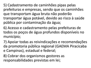 5) Cadastramento de caminhões pipas pelas
prefeituras e empresas, sendo que os caminhões
que transportam água bruta não poderão
transportar água potável, devido ao risco à saúde
pública por contaminação da água;
6) Acesso e cadastramento pelas prefeituras de
todos os poços de água profundos disponíveis no
município;
7) Apoiar todas as reivindicações e recomendações
da promotoria pública regional (GAEMA Piracicaba
e Campinas), estadual e federal;
8) Cobrar dos organismos gestores as
responsabilidades previstas em lei;
 