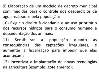9) Elaboração de um modelo de decreto municipal
com medidas para o controle dos desperdícios de
água realizados pela população;
10) Exigir o direito à cidadania e ao uso prioritário
dos recursos hídricos para o consumo humano e
dessedentação dos animais;
11) Sensibilizar a população quanto às
consequências das captações irregulares, e
aumentar a fiscalização para impedir que elas
aconteçam;
12) Incentivar a implantação de novas tecnologias
na agricultura (exemplo: gotejamento);
 