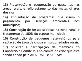 13) Preservação e recuperação de nascentes nas
áreas rurais, e reflorestamento das matas ciliares
dos rios;
14) Implantação de programas que visem o
pagamento por serviços ambientais nos
municípios;
15) Construção de fossas sépticas na zona rural, e
tratamento de 100% do esgoto municipal;
16) Construção de pequenos reservatórios para
captação de água de chuva em propriedades rurais;
17) Solicitar a participação de membros do
Consórcio e Comitê PCJ no comitê de crise que está
sendo criado pela ANA, DAEE e SABESP;
 