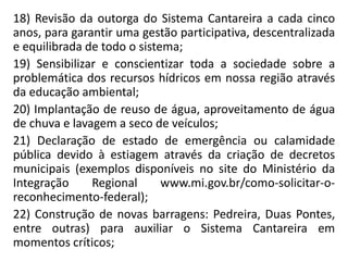 18) Revisão da outorga do Sistema Cantareira a cada cinco
anos, para garantir uma gestão participativa, descentralizada
e equilibrada de todo o sistema;
19) Sensibilizar e conscientizar toda a sociedade sobre a
problemática dos recursos hídricos em nossa região através
da educação ambiental;
20) Implantação de reuso de água, aproveitamento de água
de chuva e lavagem a seco de veículos;
21) Declaração de estado de emergência ou calamidade
pública devido à estiagem através da criação de decretos
municipais (exemplos disponíveis no site do Ministério da
Integração Regional www.mi.gov.br/como-solicitar-o-
reconhecimento-federal);
22) Construção de novas barragens: Pedreira, Duas Pontes,
entre outras) para auxiliar o Sistema Cantareira em
momentos críticos;
 
