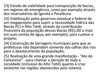 23) Estudo de viabilidade para transposição de bacias,
em regimes de emergência, como por exemplo através
dos reservatórios de Igaratá e Paraibuna.
23) Viabilização pelos governos estadual e federal de
um megaprojeto para suprir a necessidade hídrica das
Bacias PCJ e Alto Tietê, através da contribuição
financeira da população dessas Bacias (R$1,00 a mais
em suas contas de água, por exemplo), para custear o
projeto;
24) Construção de barragens municipais para que as
prefeituras não dependam somente das calhas dos rios
para o abastecimento da população;
25) Realização de uma grande manifestação - “Ato do
Cantareira” - para chamar a atenção de toda a
sociedade (inclusive do Alto Tietê) quanto à crise
existente nas regiões abastecidas pelo sistema.
 