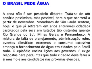 O BRASIL PEDE ÁGUA
A cena não é um pesadelo distante. Trata-se de um
cenário pessimista, mas possível, para o que ocorrerá a
partir de novembro. Moradores de São Paulo sentem,
hoje, o que já sofreram em anos anteriores cidadãos
castigados pela seca em Estados tão distantes quanto
Rio Grande do Sul, Minas Gerais e Pernambuco. A
mistura de falta de planejamento, administração ruim,
eventos climáticos extremos e consumo excessivo
ameaça o fornecimento de água em cidades pelo Brasil
todo. O episódio ensina lições aos governos. E exige
respostas para perguntas que todo cidadão deve fazer a
si mesmo e aos candidatos nas próximas eleições.
 