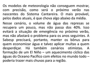 Os modelos de meteorologia não conseguem mostrar,
com precisão, como será o próximo verão nas
nascentes do Sistema Cantareira. O mais provável,
pelos dados atuais, é que chova algo abaixo da média.
Nesse cenário, o volume de água das represas se
recupera um pouco, mas não passa dos 40%. Isso
evitará a situação de emergência no próximo verão,
mas não afastará o problema para os anos seguintes. A
Sabesp precisará, portanto, manter os bônus para
quem economizar água e talvez aplicar multas a quem
desperdiçar. Há também cenários otimistas. A
formação de um El Niño – um aquecimento cíclico das
águas do Oceano Pacífico com efeitos no mundo todo –
poderia trazer mais chuvas para a região.
 