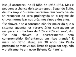 Isso já aconteceu no El Niño de 1982-1983. Mas é
pequena a chance de isso se repetir. Segundo Zuffo,
da Unicamp, o Sistema Cantareira tem condições de
se recuperar da seca prolongada se o regime de
chuvas normalizar nos próximos cinco a dez anos.
“Se chover, e se o consumo não for maior do que o
sistema aguenta, os reservatórios conseguem se
recuperar a uma taxa de 10% a 20% ao ano”, diz.
“Se não chover, o abastecimento será
comprometido. Enfrentamos um risco grande.” E
mais: no ritmo atual, em 30 anos São Paulo
precisará de mais 25.000 litros de água por segundo
– praticamente um novo Sistema Cantareira.
 