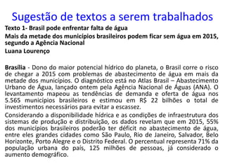 Sugestão de textos a serem trabalhados
Texto 1- Brasil pode enfrentar falta de água
Mais da metade dos municípios brasileiros podem ficar sem água em 2015,
segundo a Agência Nacional
Luana Lourenço
Brasília - Dono do maior potencial hídrico do planeta, o Brasil corre o risco
de chegar a 2015 com problemas de abastecimento de água em mais da
metade dos municípios. O diagnóstico está no Atlas Brasil – Abastecimento
Urbano de Água, lançado ontem pela Agência Nacional de Águas (ANA). O
levantamento mapeou as tendências de demanda e oferta de água nos
5.565 municípios brasileiros e estimou em R$ 22 bilhões o total de
investimentos necessários para evitar a escassez.
Considerando a disponibilidade hídrica e as condições de infraestrutura dos
sistemas de produção e distribuição, os dados revelam que em 2015, 55%
dos municípios brasileiros poderão ter déficit no abastecimento de água,
entre eles grandes cidades como São Paulo, Rio de Janeiro, Salvador, Belo
Horizonte, Porto Alegre e o Distrito Federal. O percentual representa 71% da
população urbana do país, 125 milhões de pessoas, já considerado o
aumento demográfico.
 