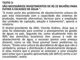 TEXTO 3-
SÃO NECESSÁRIOS INVESTIMENTOS DE R$ 22 BILHÕES PARA
EVITAR A ESCASSEZ DE ÁGUA ".
“A maior parte dos problemas de abastecimento urbano do
país está relacionada com a capacidade dos sistemas de
produção, impondo alternativas técnicas para a ampliação
das unidades de captação, adução e tratamento”, aponta o
relatório.
O diretor-presidente da ANA, Vicente Andreu, disse que o
atlas foi elaborado para orientar o planejamento da gestão
de águas no país. Segundo ele, como atualmente mais de
90% dos domicílios brasileiros têm acesso à rede de
abastecimento de água, a escassez parece uma ameaça
distante, como se não fosse possível haver problemas no
futuro. “Existe uma cultura da abundância de água que não é
verdadeira, porque a distribuição é absolutamente desigual.
O atlas mostra que é preciso se antecipar a uma situação
para evitar que o quadro apresentado [de déficit] venha a ser
consolidado”, avalia.
 