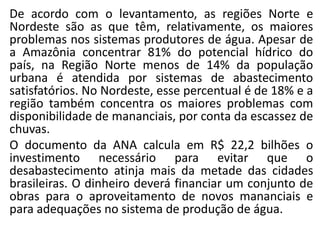De acordo com o levantamento, as regiões Norte e
Nordeste são as que têm, relativamente, os maiores
problemas nos sistemas produtores de água. Apesar de
a Amazônia concentrar 81% do potencial hídrico do
país, na Região Norte menos de 14% da população
urbana é atendida por sistemas de abastecimento
satisfatórios. No Nordeste, esse percentual é de 18% e a
região também concentra os maiores problemas com
disponibilidade de mananciais, por conta da escassez de
chuvas.
O documento da ANA calcula em R$ 22,2 bilhões o
investimento necessário para evitar que o
desabastecimento atinja mais da metade das cidades
brasileiras. O dinheiro deverá financiar um conjunto de
obras para o aproveitamento de novos mananciais e
para adequações no sistema de produção de água.
 