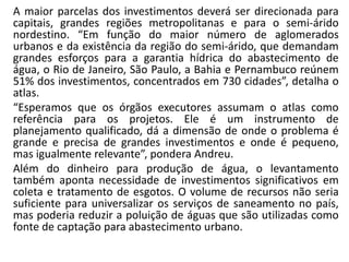 A maior parcelas dos investimentos deverá ser direcionada para
capitais, grandes regiões metropolitanas e para o semi-árido
nordestino. “Em função do maior número de aglomerados
urbanos e da existência da região do semi-árido, que demandam
grandes esforços para a garantia hídrica do abastecimento de
água, o Rio de Janeiro, São Paulo, a Bahia e Pernambuco reúnem
51% dos investimentos, concentrados em 730 cidades”, detalha o
atlas.
“Esperamos que os órgãos executores assumam o atlas como
referência para os projetos. Ele é um instrumento de
planejamento qualificado, dá a dimensão de onde o problema é
grande e precisa de grandes investimentos e onde é pequeno,
mas igualmente relevante”, pondera Andreu.
Além do dinheiro para produção de água, o levantamento
também aponta necessidade de investimentos significativos em
coleta e tratamento de esgotos. O volume de recursos não seria
suficiente para universalizar os serviços de saneamento no país,
mas poderia reduzir a poluição de águas que são utilizadas como
fonte de captação para abastecimento urbano.
 