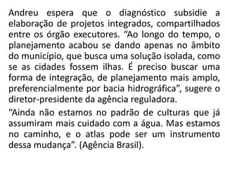 Andreu espera que o diagnóstico subsidie a
elaboração de projetos integrados, compartilhados
entre os órgão executores. “Ao longo do tempo, o
planejamento acabou se dando apenas no âmbito
do município, que busca uma solução isolada, como
se as cidades fossem ilhas. É preciso buscar uma
forma de integração, de planejamento mais amplo,
preferencialmente por bacia hidrográfica”, sugere o
diretor-presidente da agência reguladora.
“Ainda não estamos no padrão de culturas que já
assumiram mais cuidado com a água. Mas estamos
no caminho, e o atlas pode ser um instrumento
dessa mudança”. (Agência Brasil).
 