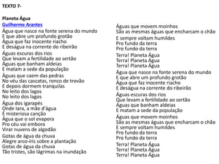 TEXTO 7-
Planeta Água
Guilherme Arantes
Água que nasce na fonte serena do mundo
E que abre um profundo grotão
Água que faz inocente riacho
E deságua na corrente do ribeirão
Águas escuras dos rios
Que levam a fertilidade ao sertão
Águas que banham aldeias
E matam a sede da população
Águas que caem das pedras
No véu das cascatas, ronco de trovão
E depois dormem tranquilas
No leito dos lagos
No leito dos lagos
Água dos igarapés
Onde Iara, a mãe d'água
É misteriosa canção
Água que o sol evapora
Pro céu vai embora
Virar nuvens de algodão
Gotas de água da chuva
Alegre arco-íris sobre a plantação
Gotas de água da chuva
Tão tristes, são lágrimas na inundação
Águas que movem moinhos
São as mesmas águas que encharcam o chão
E sempre voltam humildes
Pro fundo da terra
Pro fundo da terra
Terra! Planeta Água
Terra! Planeta Água
Terra! Planeta Água
Água que nasce na fonte serena do mundo
E que abre um profundo grotão
Água que faz inocente riacho
E deságua na corrente do ribeirão
Águas escuras dos rios
Que levam a fertilidade ao sertão
Águas que banham aldeias
E matam a sede da população
Águas que movem moinhos
São as mesmas águas que encharcam o chão
E sempre voltam humildes
Pro fundo da terra
Pro fundo da terra
Terra! Planeta Água
Terra! Planeta Água
Terra! Planeta Água
 