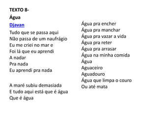 TEXTO 8-
Água
Djavan
Tudo que se passa aqui
Não passa de um naufrágio
Eu me criei no mar e
Foi lá que eu aprendi
A nadar
Pra nada
Eu aprendi pra nada
A maré subiu demasiada
E tudo aqui está que é água
Que é água
Água pra encher
Água pra manchar
Água pra vazar a vida
Água pra reter
Água pra arrasar
Água na minha comida
Água
Aguaceiro
Aguadouro
Água que limpa o couro
Ou até mata
 