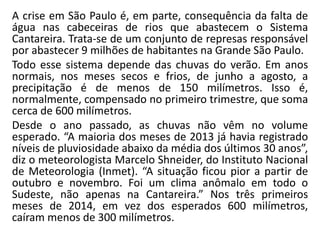 A crise em São Paulo é, em parte, consequência da falta de
água nas cabeceiras de rios que abastecem o Sistema
Cantareira. Trata-se de um conjunto de represas responsável
por abastecer 9 milhões de habitantes na Grande São Paulo.
Todo esse sistema depende das chuvas do verão. Em anos
normais, nos meses secos e frios, de junho a agosto, a
precipitação é de menos de 150 milímetros. Isso é,
normalmente, compensado no primeiro trimestre, que soma
cerca de 600 milímetros.
Desde o ano passado, as chuvas não vêm no volume
esperado. “A maioria dos meses de 2013 já havia registrado
níveis de pluviosidade abaixo da média dos últimos 30 anos”,
diz o meteorologista Marcelo Shneider, do Instituto Nacional
de Meteorologia (Inmet). “A situação ficou pior a partir de
outubro e novembro. Foi um clima anômalo em todo o
Sudeste, não apenas na Cantareira.” Nos três primeiros
meses de 2014, em vez dos esperados 600 milímetros,
caíram menos de 300 milímetros.
 