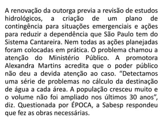A renovação da outorga previa a revisão de estudos
hidrológicos, a criação de um plano de
contingência para situações emergenciais e ações
para reduzir a dependência que São Paulo tem do
Sistema Cantareira. Nem todas as ações planejadas
foram colocadas em prática. O problema chamou a
atenção do Ministério Público. A promotora
Alexandra Martins acredita que o poder público
não deu a devida atenção ao caso. “Detectamos
uma série de problemas no cálculo da destinação
de água a cada área. A população cresceu muito e
o volume não foi ampliado nos últimos 30 anos”,
diz. Questionada por ÉPOCA, a Sabesp respondeu
que fez as obras necessárias.
 