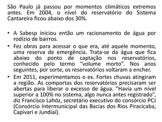 São Paulo já passou por momentos climáticos extremos
antes. Em 2004, o nível do reservatório do Sistema
Cantareira ficou abaixo dos 30%.
• A Sabesp iniciou então um racionamento de água por
rodízio de bairros.
• Fez obras para acessar o que era, até aquele momento,
uma reserva de emergência. Trata-se da água que fica
abaixo do ponto de captação nos reservatórios,
conhecido pelo termo “volume morto”. Nos anos
seguintes, por sorte, os reservatórios voltaram a encher.
• Em 2011, experimentamos o ex. Fortes chuvas atingiram
a região. As comportas dos reservatórios precisaram ser
abertas para liberar o excesso de água. “Havia um nível
superior a 100% no sistema, algo nunca antes registrado”,
diz Francisco Lahóz, secretário executivo do consórcio PCJ
(Consórcio Intermunicipal das Bacias dos Rios Piracicaba,
Capivari e Jundiaí).
 